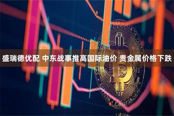 盛瑞德优配 中东战事推高国际油价 贵金属价格下跌